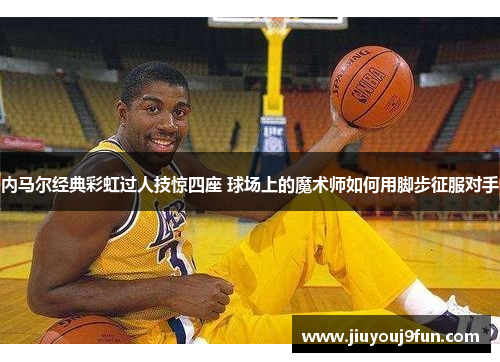 内马尔经典彩虹过人技惊四座 球场上的魔术师如何用脚步征服对手