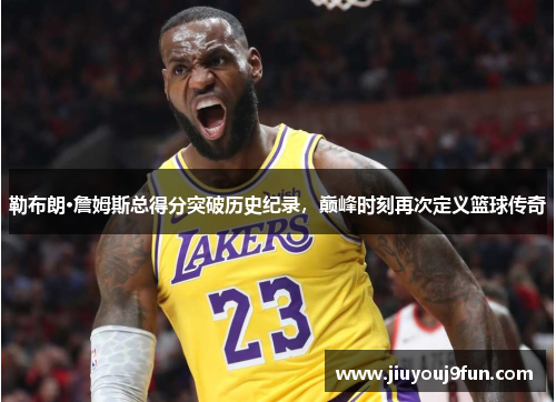 勒布朗·詹姆斯总得分突破历史纪录，巅峰时刻再次定义篮球传奇