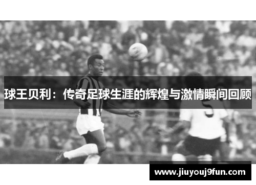 球王贝利：传奇足球生涯的辉煌与激情瞬间回顾