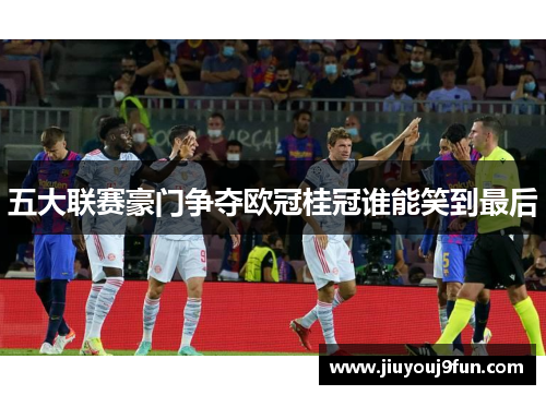 五大联赛豪门争夺欧冠桂冠谁能笑到最后