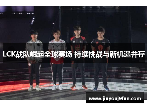 LCK战队崛起全球赛场 持续挑战与新机遇并存