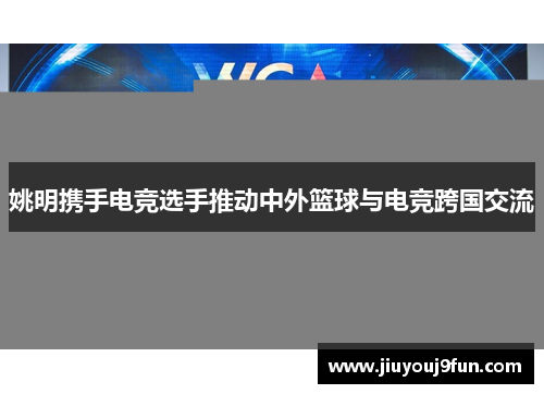 姚明携手电竞选手推动中外篮球与电竞跨国交流